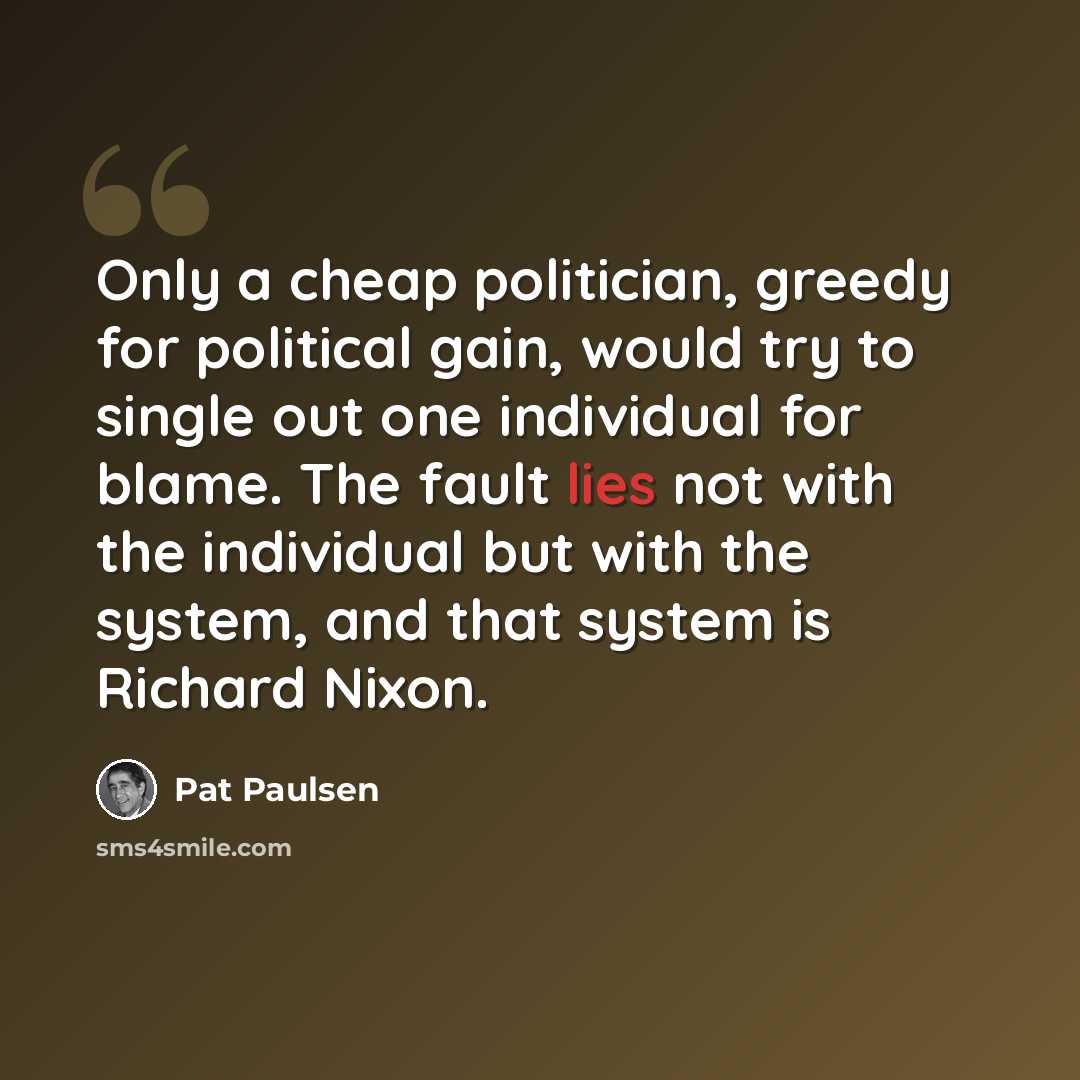 “Only a cheap politician, greedy for political gain, would try to single out one individual for blame. The fault lies not with the individual but with the system, and that system is Richard Nixon.” quote by Pat Paulsen