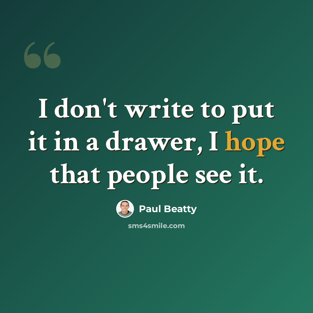 “I don't write to put it in a drawer, I hope that people see it.” quote by Paul Beatty