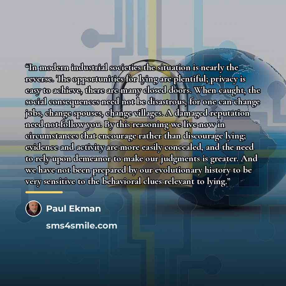 “In modern industrial societies the situation is nearly the reverse. The opportunities for lying are plentiful; privacy is easy to achieve, there are many closed doors. When caught, the social consequences need not be disastrous, for one can change jobs, change spouses, change villages. A damaged…” quote by Paul Ekman