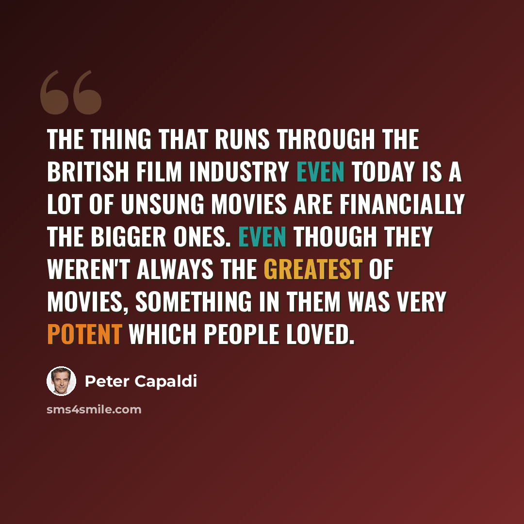 “The thing that runs through the British film industry even today is a lot of unsung movies are financially the bigger ones. Even though they weren't always the greatest of movies, something in them was very potent which people loved.” quote by Peter Capaldi