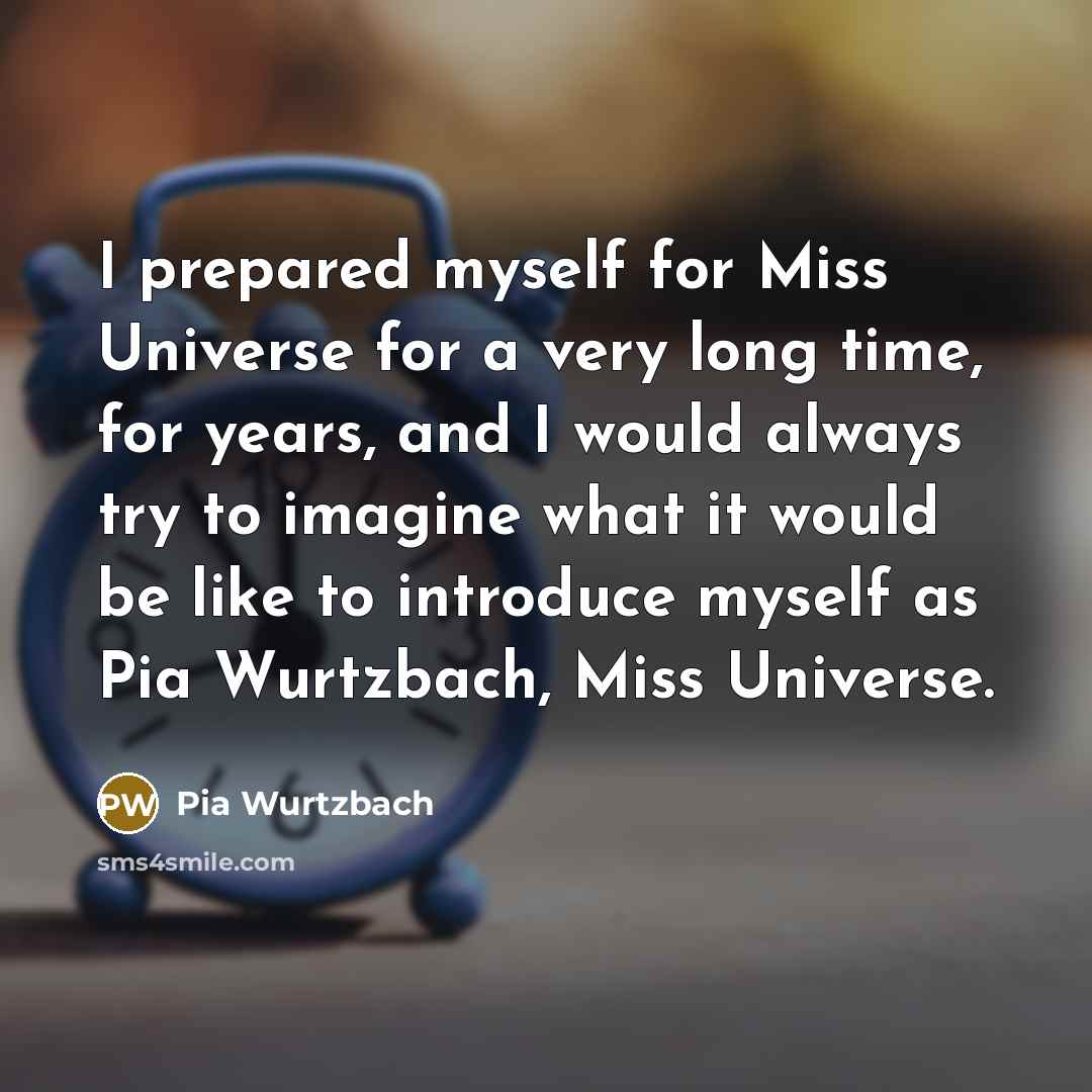 “I prepared myself for Miss Universe for a very long time, for years, and I would always try to imagine what it would be like to introduce myself as Pia Wurtzbach, Miss Universe.” quote by Pia Wurtzbach