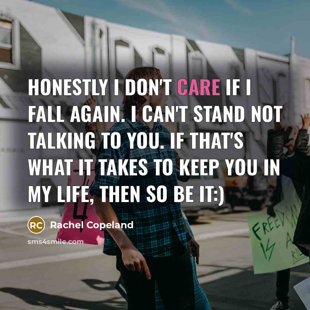 “Honestly I don't care if I fall again. I can't stand not talking to you. If that's what it takes to keep you in my life, then so be it:)” quote by Rachel Copeland