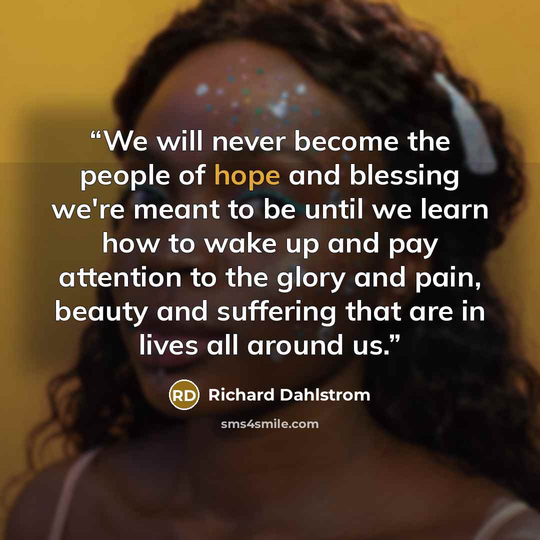 “We will never become the people of hope and blessing we're meant to be until we learn how to wake up and pay attention to the glory and pain, beauty and suffering that are in lives all around us.” quote by Richard Dahlstrom