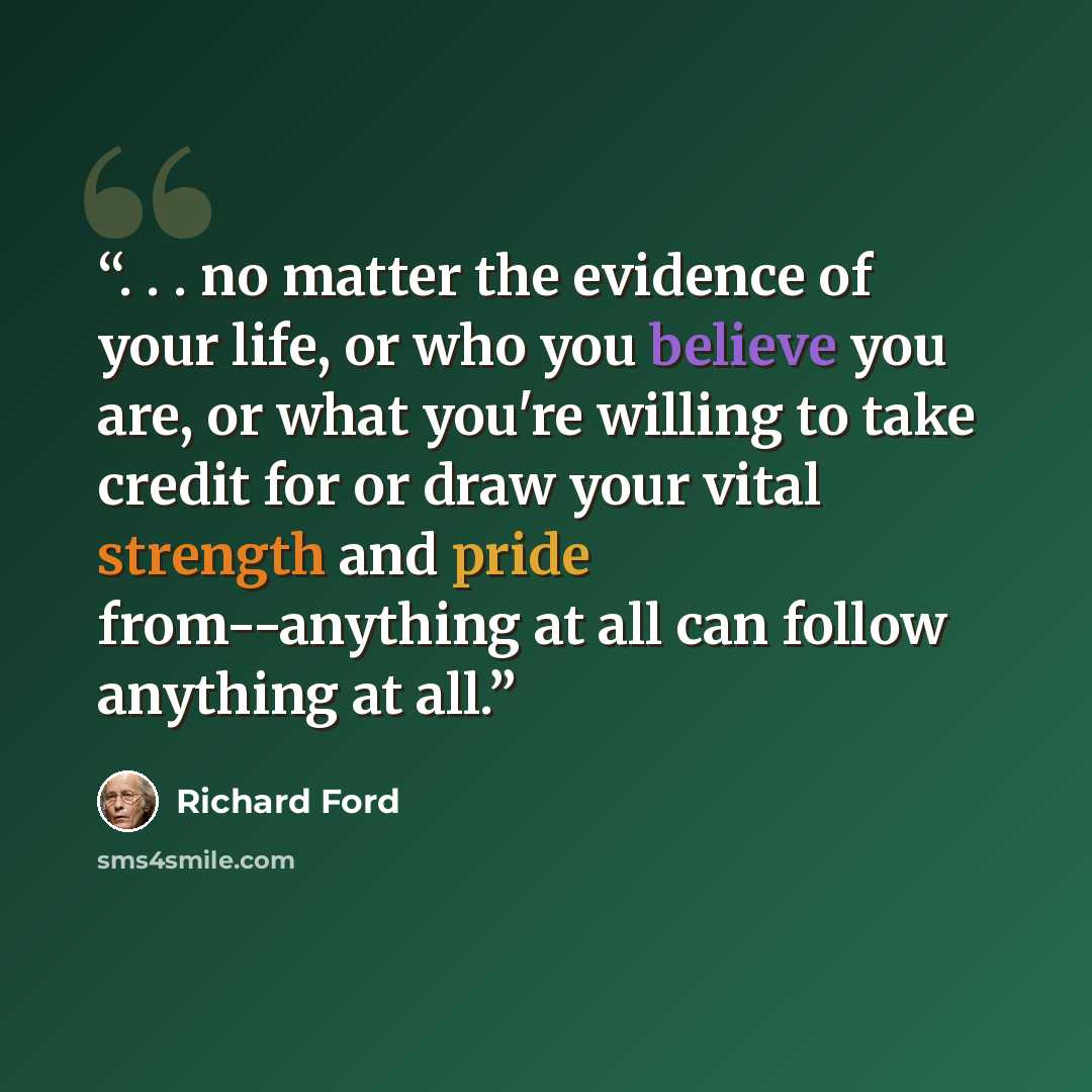 “. . . no matter the evidence of your life, or who you believe you are, or what you're willing to take credit for or draw your vital strength and pride from--anything at all can follow anything at all.” quote by Richard Ford