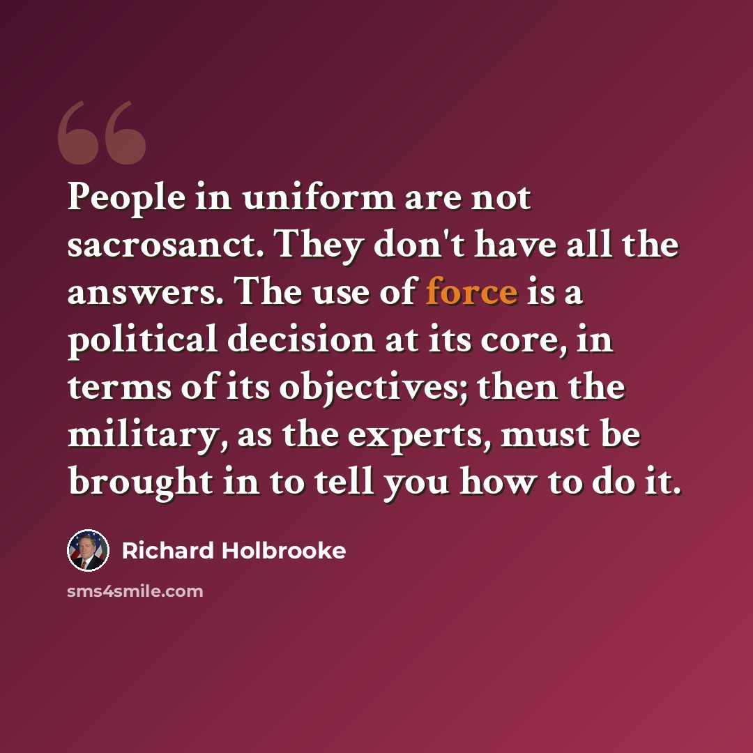 “People in uniform are not sacrosanct. They don't have all the answers. The use of force is a political decision at its core, in terms of its objectives; then the military, as the experts, must be brought in to tell you how to do it.” quote by Richard Holbrooke