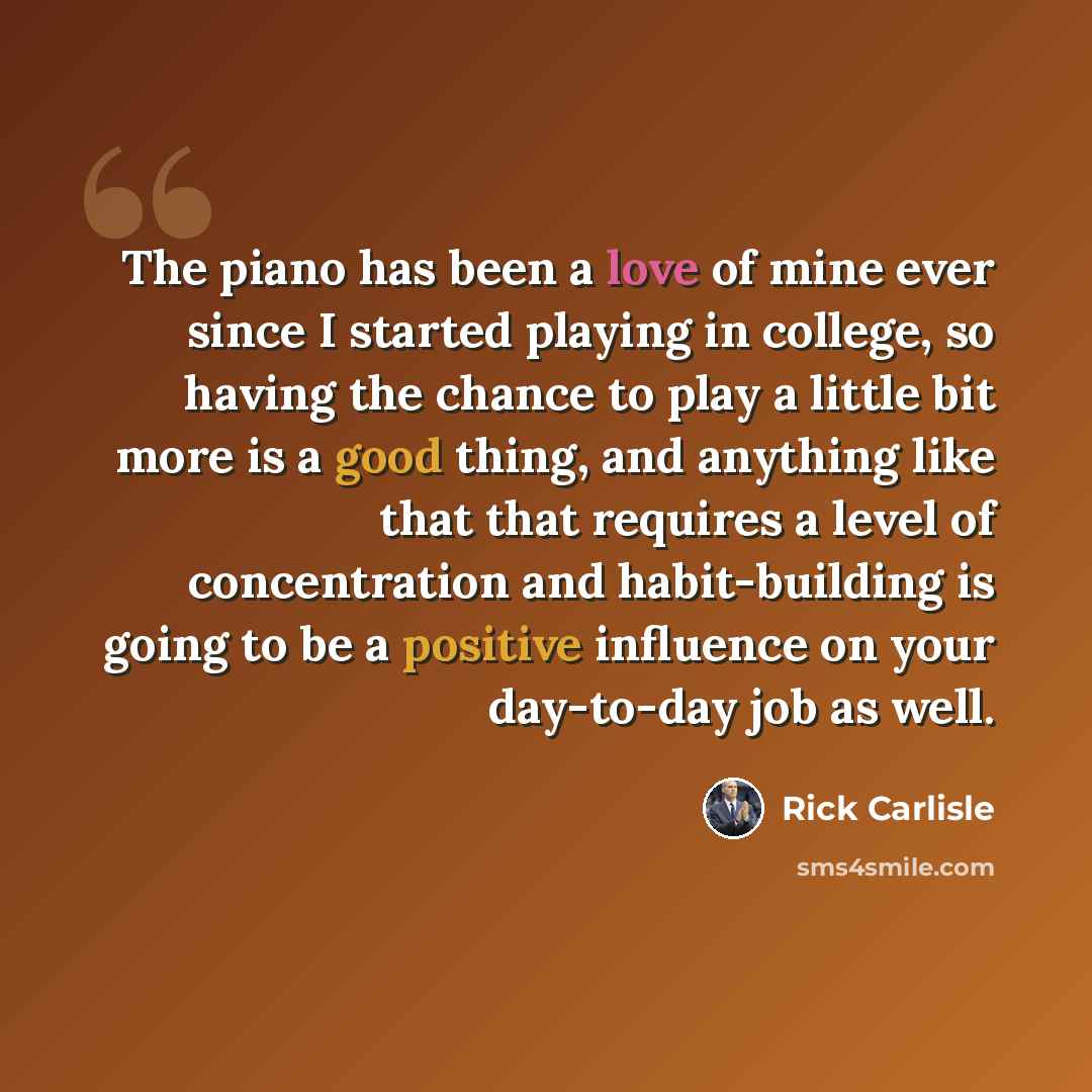 “The piano has been a love of mine ever since I started playing in college, so having the chance to play a little bit more is a good thing, and anything like that that requires a level of concentration and habit-building is going to be a positive influence on your day-to-day job as well.” quote by Rick Carlisle