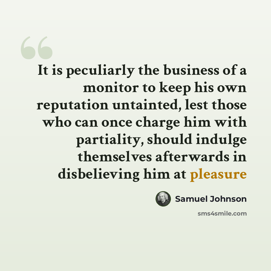 “It is peculiarly the business of a monitor to keep his own reputation untainted, lest those who can once charge him with partiality, should indulge themselves afterwards in disbelieving him at pleasure” quote by Samuel Johnson