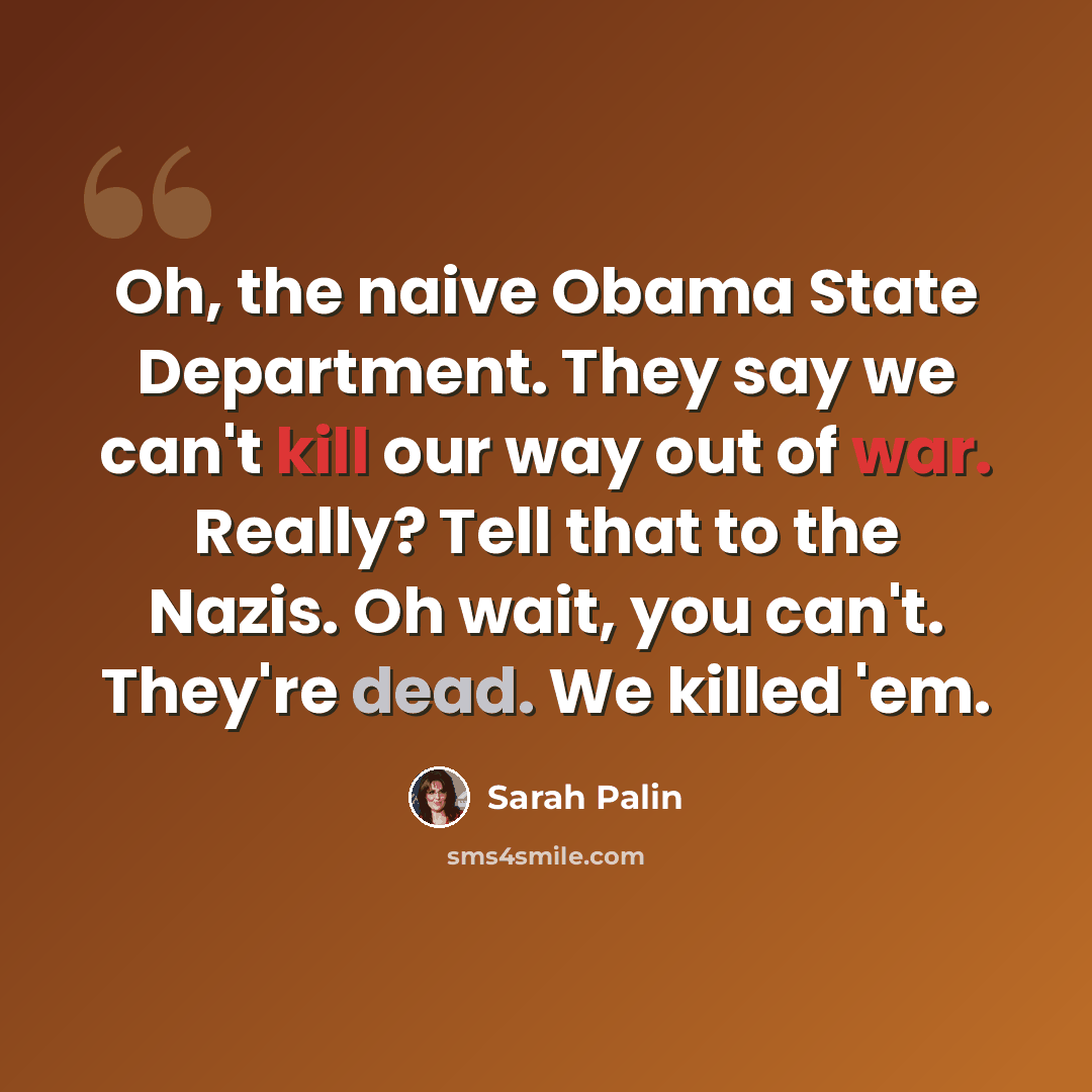 “Oh, the naive Obama State Department. They say we can't kill our way out of war. Really? Tell that to the Nazis. Oh wait, you can't. They're dead. We killed 'em.” quote by Sarah Palin