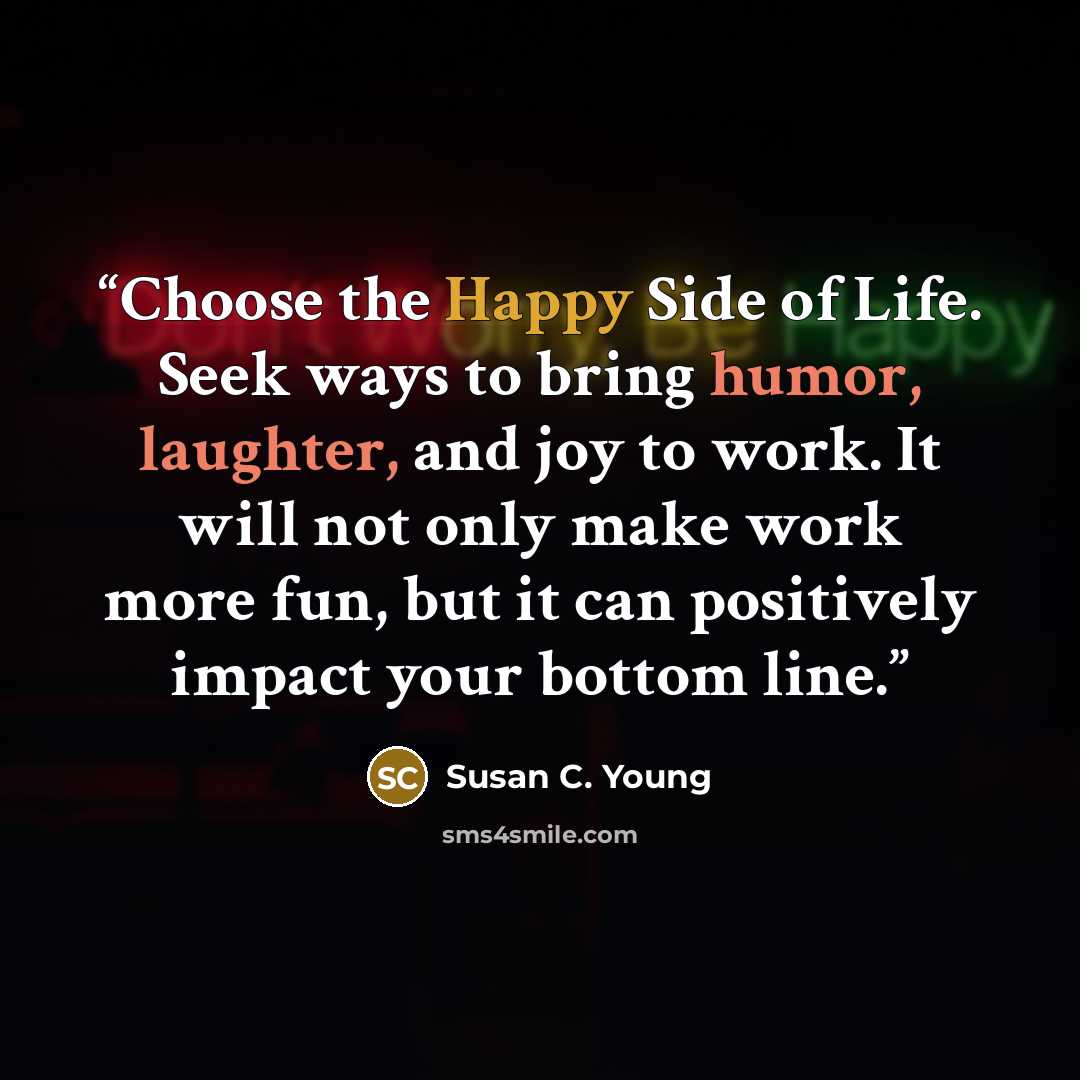 “Choose the Happy Side of Life. Seek ways to bring humor, laughter, and joy to work. It will not only make work more fun, but it can positively impact your bottom line.” quote by Susan C. Young