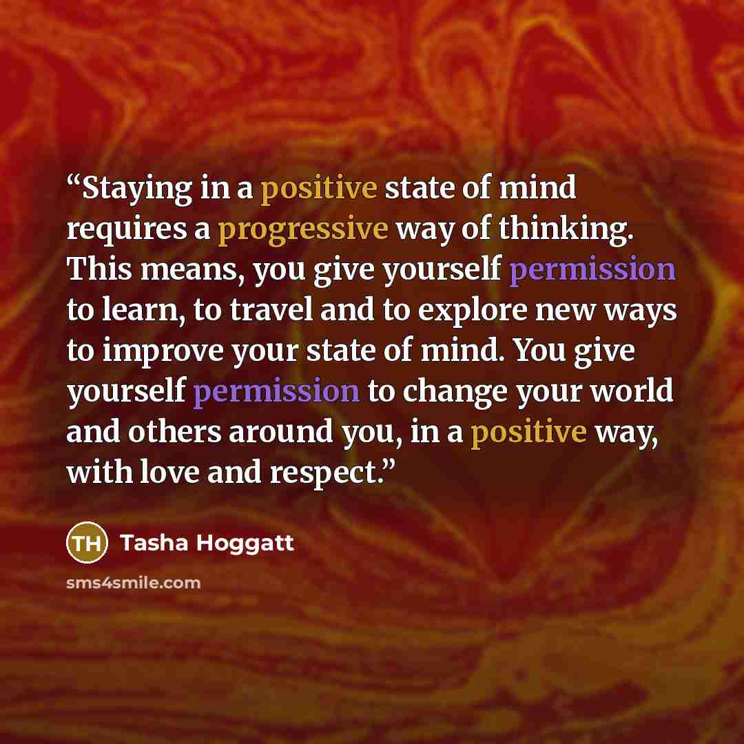 “Staying in a positive state of mind requires a progressive way of thinking. This means, you give yourself permission to learn, to travel and to explore new ways to improve your state of mind. You give yourself permission to change your world and others around you, in a positive way, with love and…” quote by Tasha Hoggatt