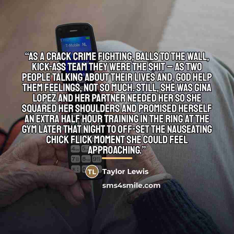 “As a crack crime fighting, balls to the wall, kick-ass team they were the shit – as two people talking about their lives and, God help them feelings, not so much. Still, she was Gina Lopez and her partner needed her so she squared her shoulders and promised herself an extra half hour training in…” quote by Taylor Lewis