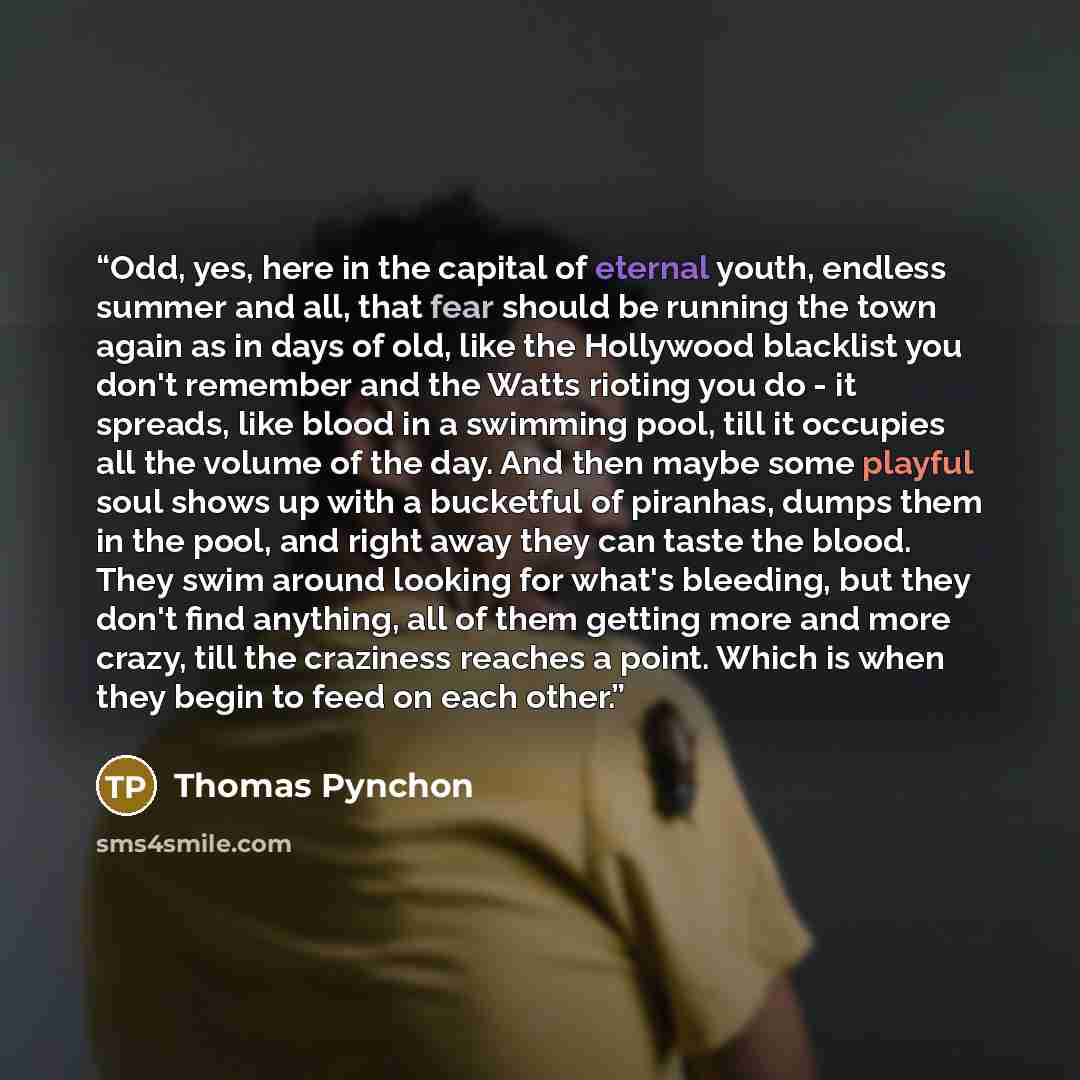 “Odd, yes, here in the capital of eternal youth, endless summer and all, that fear should be running the town again as in days of old, like the Hollywood blacklist you don't remember and the Watts rioting you do - it spreads, like blood in a swimming pool, till it occupies all the volume of the…” quote by Thomas Pynchon