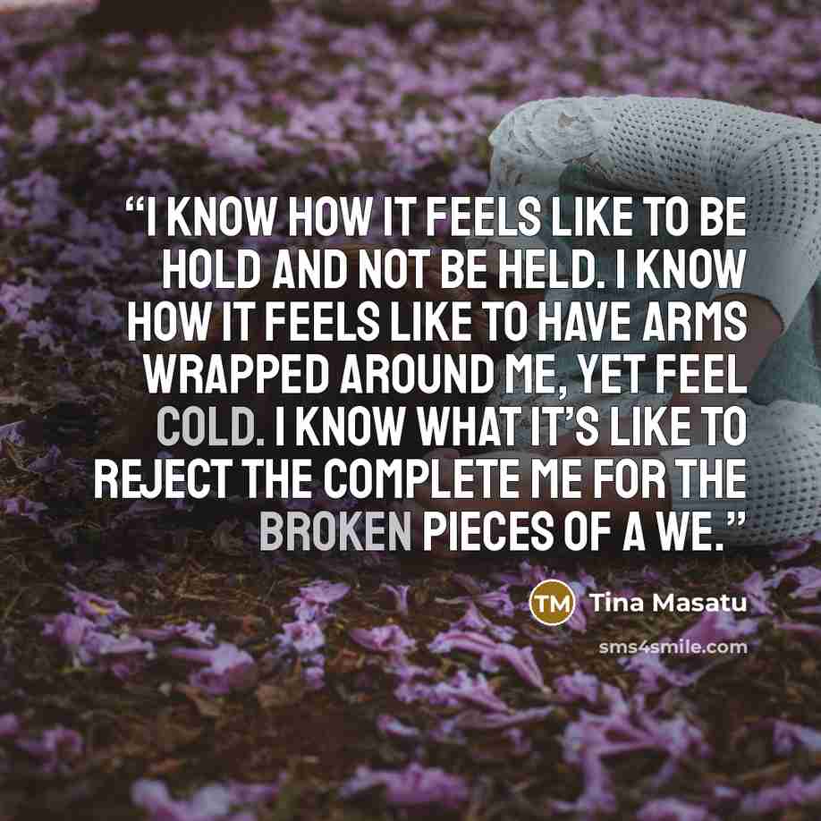 “I know how it feels like to be hold and not be held. I know how it feels like to have arms wrapped around me, yet feel cold. I know what it’s like to reject the complete me for the broken pieces of a we.” quote by Tina Masatu