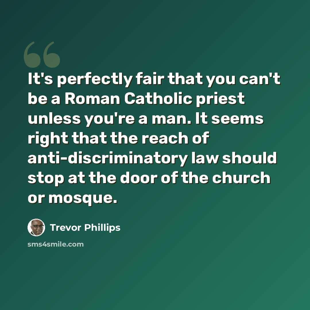 “It's perfectly fair that you can't be a Roman Catholic priest unless you're a man. It seems right that the reach of anti-discriminatory law should stop at the door of the church or mosque.” quote by Trevor Phillips