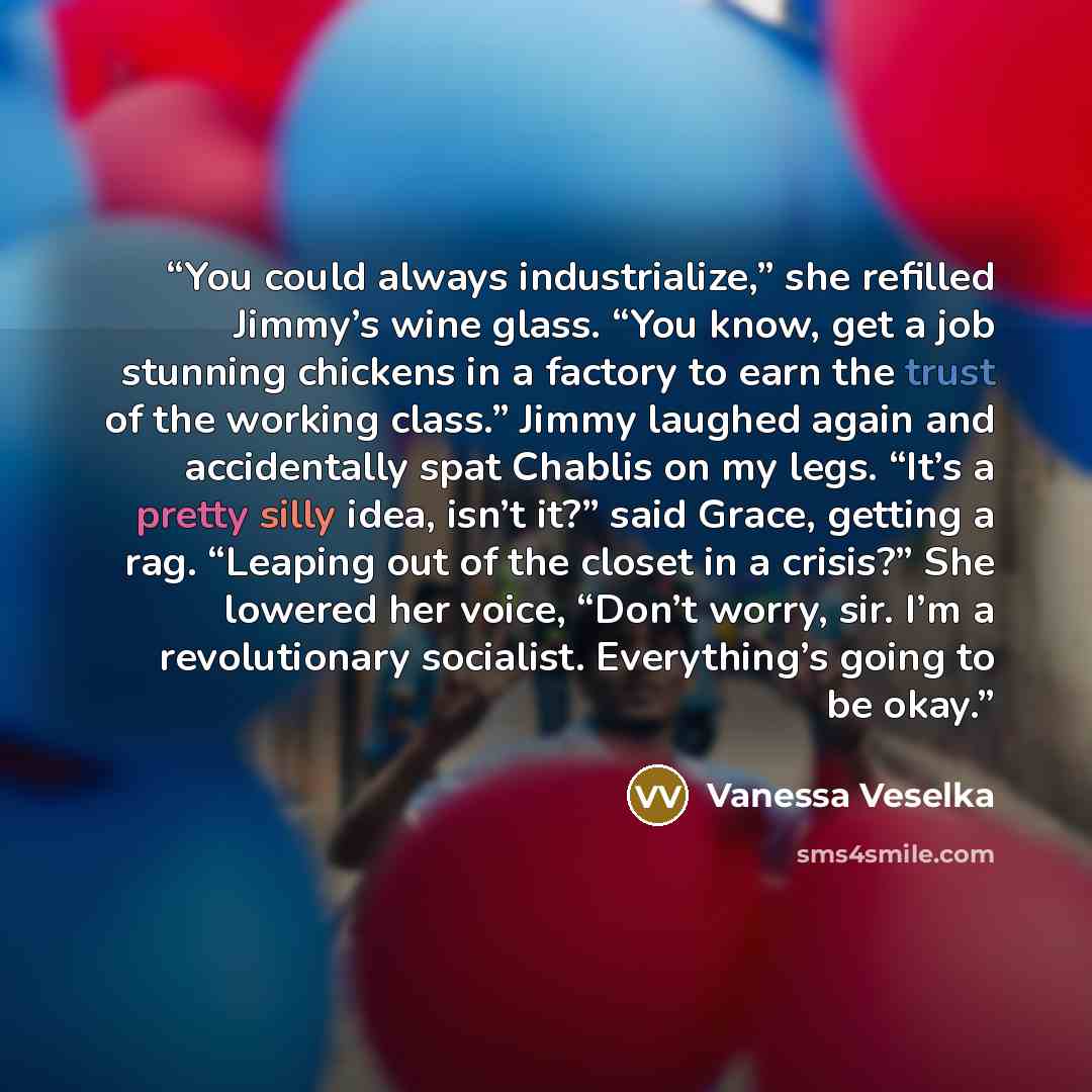 “You could always industrialize,” she refilled Jimmy’s wine glass. “You know, get a job stunning chickens in a factory to earn the trust of the working class.” Jimmy laughed again and accidentally spat Chablis on my legs. “It’s a pretty silly idea, isn’t it?” said Grace, getting a rag. “Leaping out…” quote by Vanessa Veselka