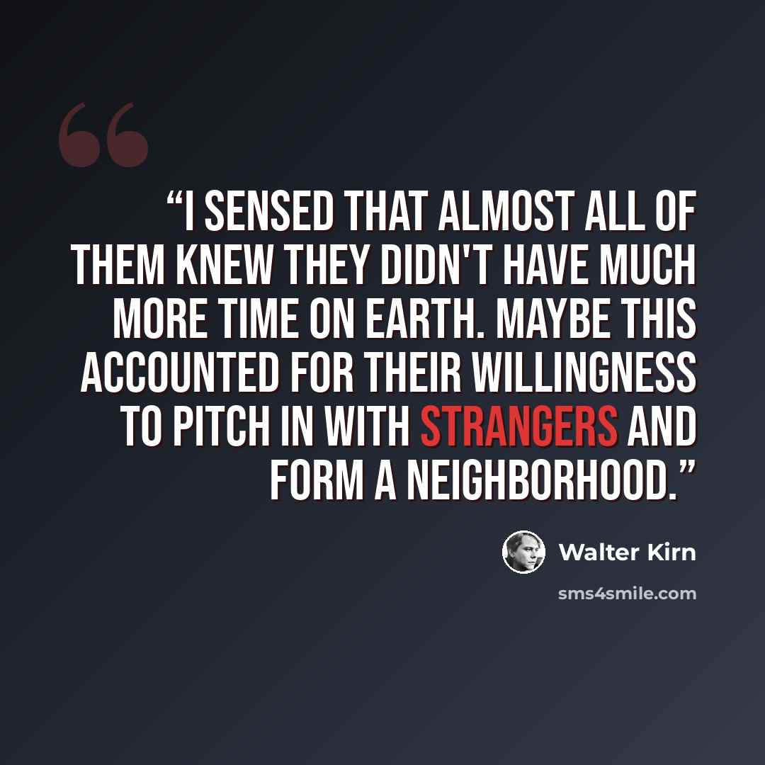 “I sensed that almost all of them knew they didn't have much more time on earth. Maybe this accounted for their willingness to pitch in with strangers and form a neighborhood.” quote by Walter Kirn