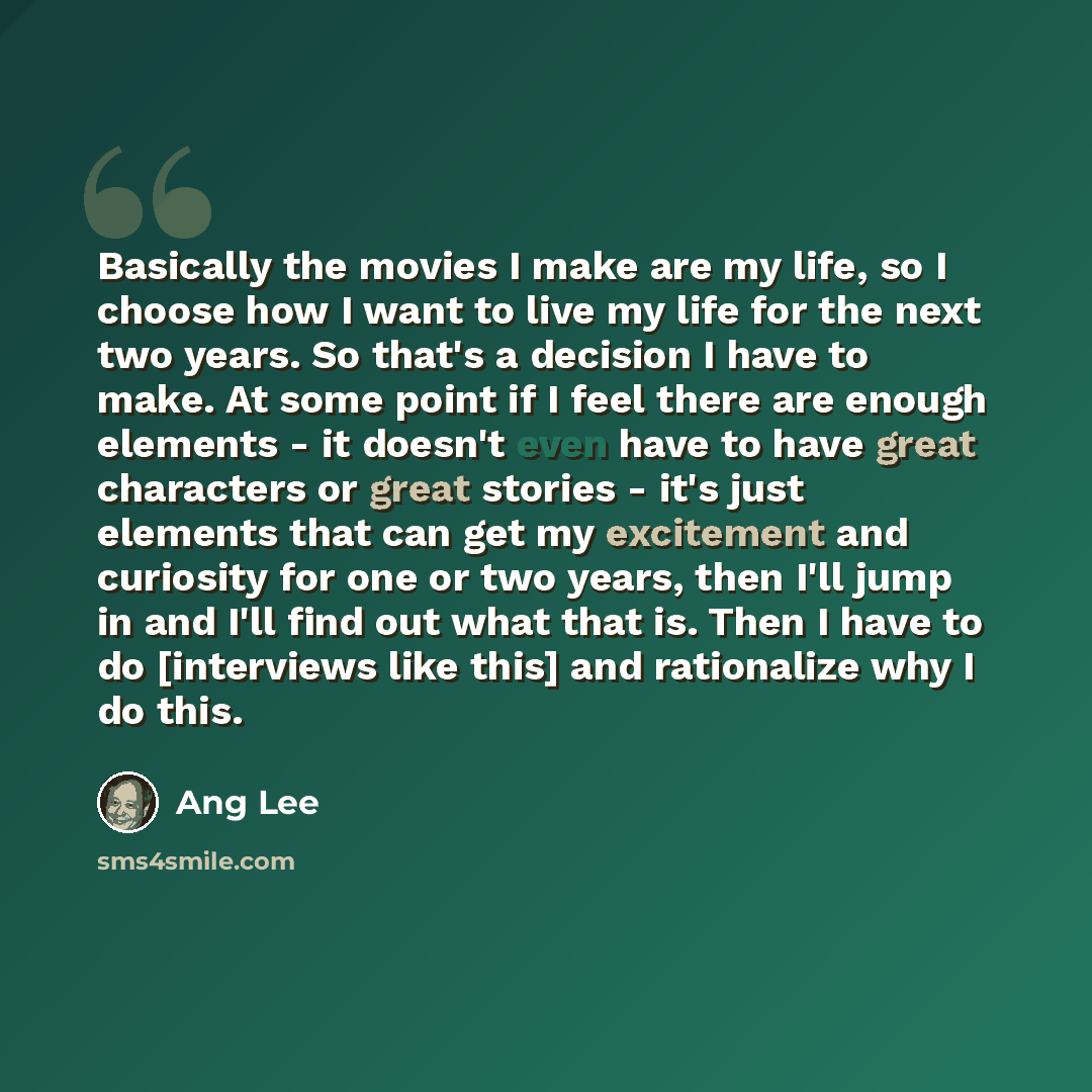 “Basically the movies I make are my life, so I choose how I want to live my life for the next two years. So that's a decision I have to make. At some point if I feel there are enough elements - it doesn't even have to have great characters or great stories - it's just elements that can get my…” quote by Ang Lee