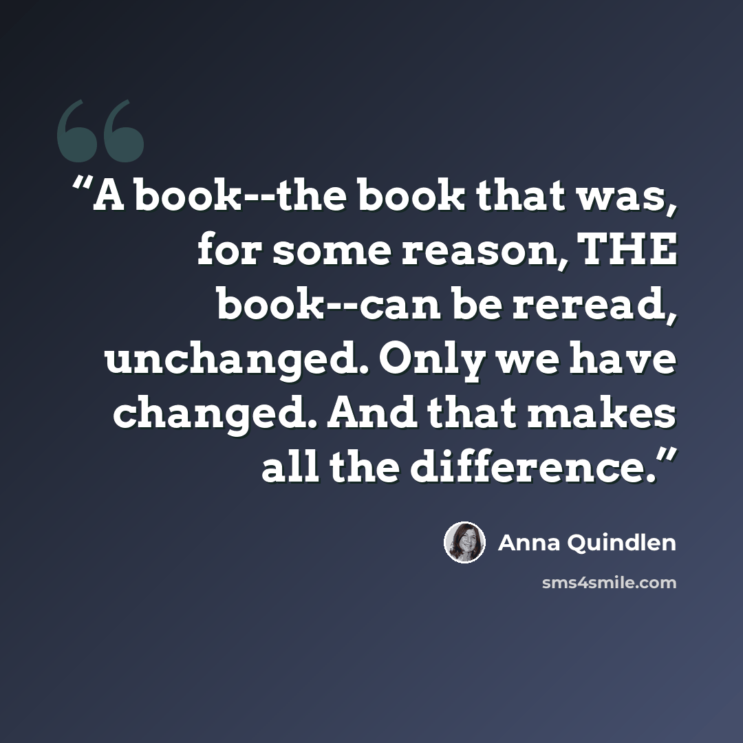 “A book--the book that was, for some reason, THE book--can be reread, unchanged. Only we have changed. And that makes all the difference.” quote by Anna Quindlen