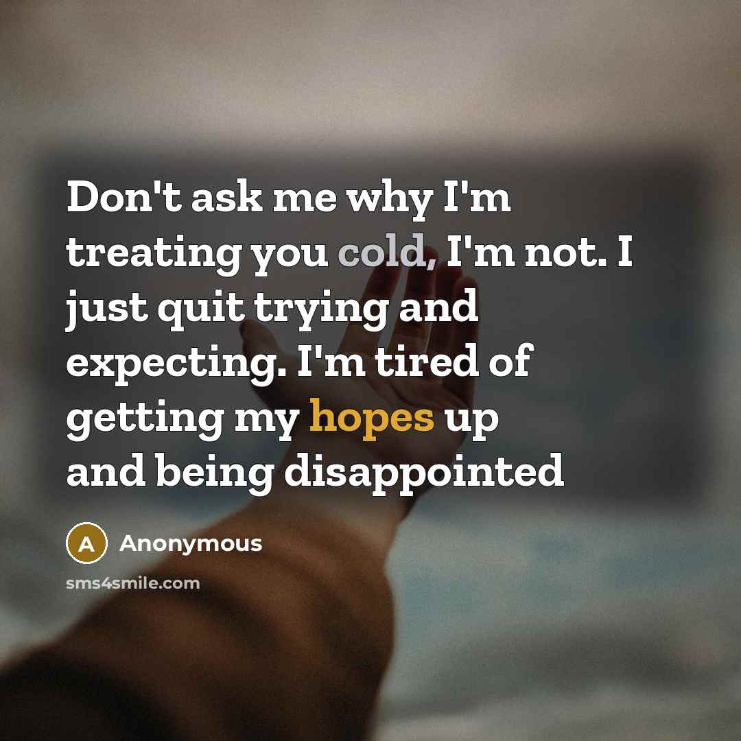 “Don't ask me why I'm treating you cold, I'm not. I just quit trying and expecting. I'm tired of getting my hopes up and being disappointed” quote by Anonymous