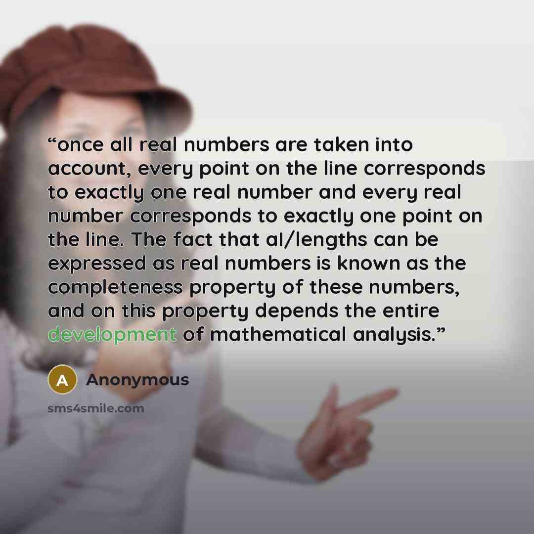 “once all real numbers are taken into account, every point on the line corresponds to exactly one real number and every real number corresponds to exactly one point on the line. The fact that aI/lengths can be expressed as real numbers is known as the completeness property of these numbers, and on…” quote by Anonymous