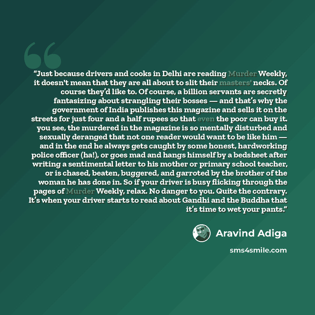 “Just because drivers and cooks in Delhi are reading Murder Weekly, it doesn't mean that they are all about to slit their masters' necks. Of course they’d like to. Of course, a billion servants are secretly fantasizing about strangling their bosses — and that’s why the government of India publishes…” quote by Aravind Adiga