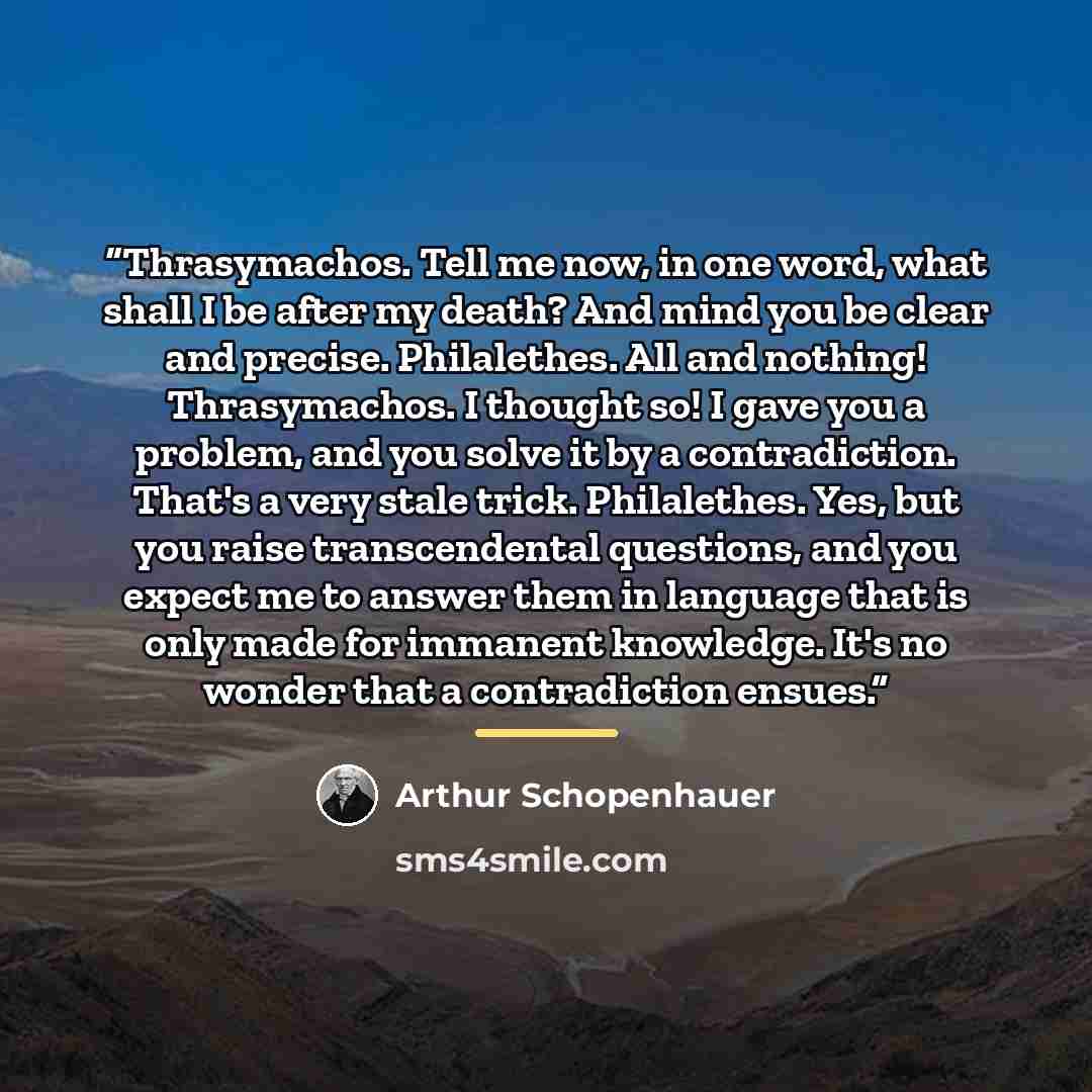 “Thrasymachos. Tell me now, in one word, what shall I be after my death? And mind you be clear and precise. Philalethes. All and nothing! Thrasymachos. I thought so! I gave you a problem, and you solve it by a contradiction. That's a very stale trick. Philalethes. Yes, but you raise transcendental…” quote by Arthur Schopenhauer