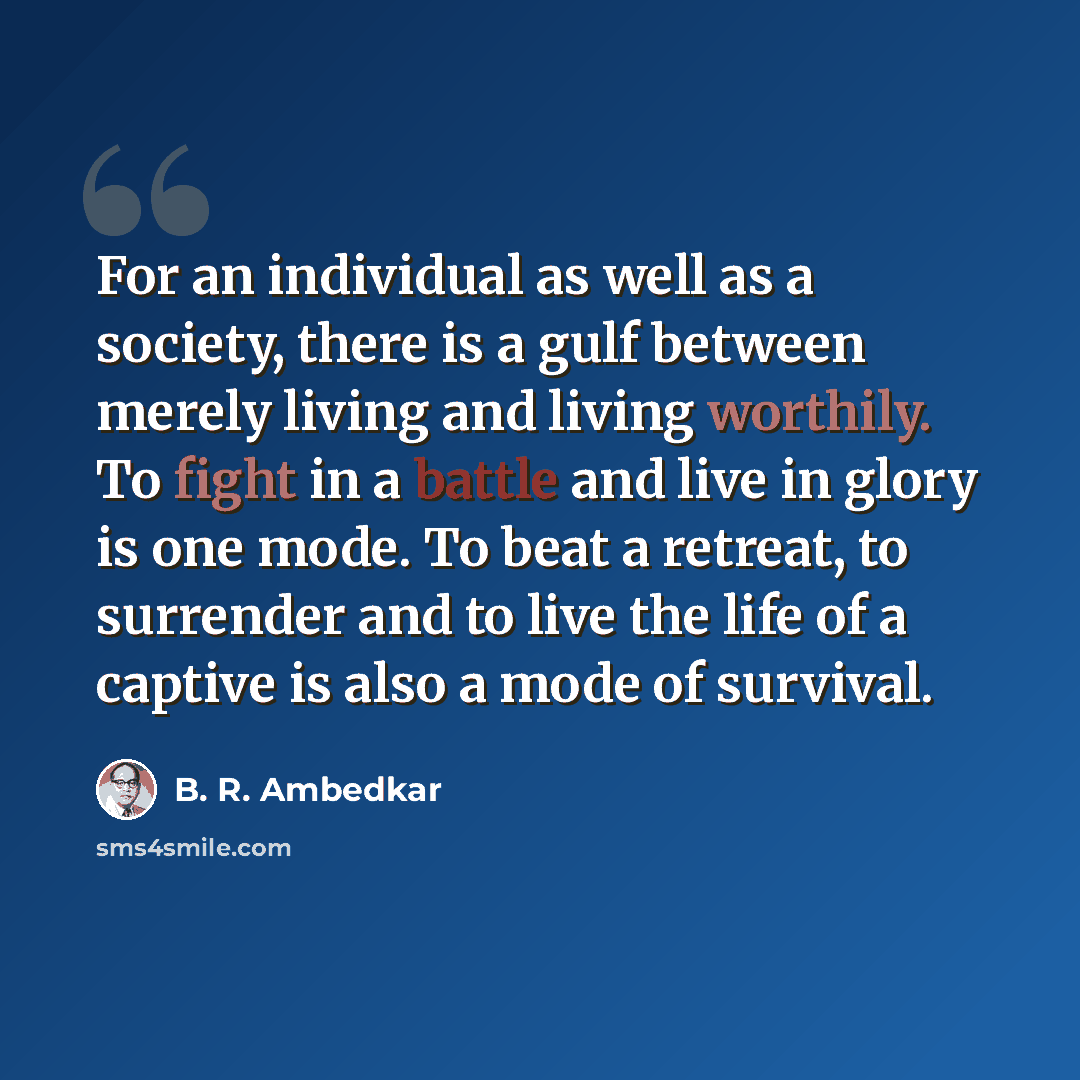 “For an individual as well as a society, there is a gulf between merely living and living worthily. To fight in a battle and live in glory is one mode. To beat a retreat, to surrender and to live the life of a captive is also a mode of survival.” quote by B. R. Ambedkar