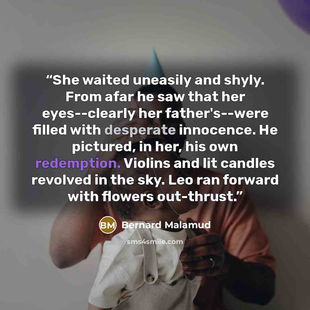 “She waited uneasily and shyly. From afar he saw that her eyes--clearly her father's--were filled with desperate innocence. He pictured, in her, his own redemption. Violins and lit candles revolved in the sky. Leo ran forward with flowers out-thrust.” quote by Bernard Malamud