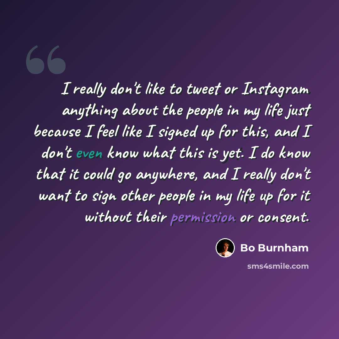 “I really don't like to tweet or Instagram anything about the people in my life just because I feel like I signed up for this, and I don't even know what this is yet. I do know that it could go anywhere, and I really don't want to sign other people in my life up for it without their permission or…” quote by Bo Burnham
