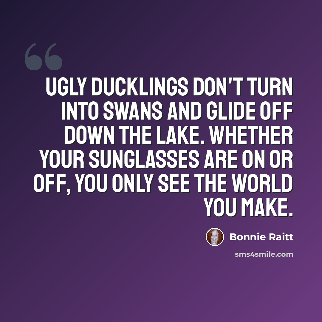 “Ugly ducklings don't turn into swans and glide off down the lake. Whether your sunglasses are on or off, you only see the world you make.” quote by Bonnie Raitt