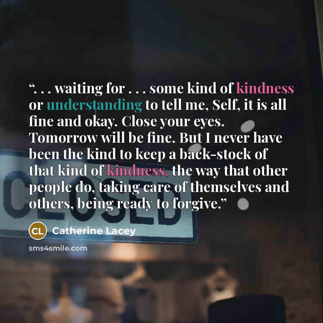 “. . . waiting for . . . some kind of kindness or understanding to tell me, Self, it is all fine and okay. Close your eyes. Tomorrow will be fine. But I never have been the kind to keep a back-stock of that kind of kindness, the way that other people do, taking care of themselves and others, being…” quote by Catherine Lacey