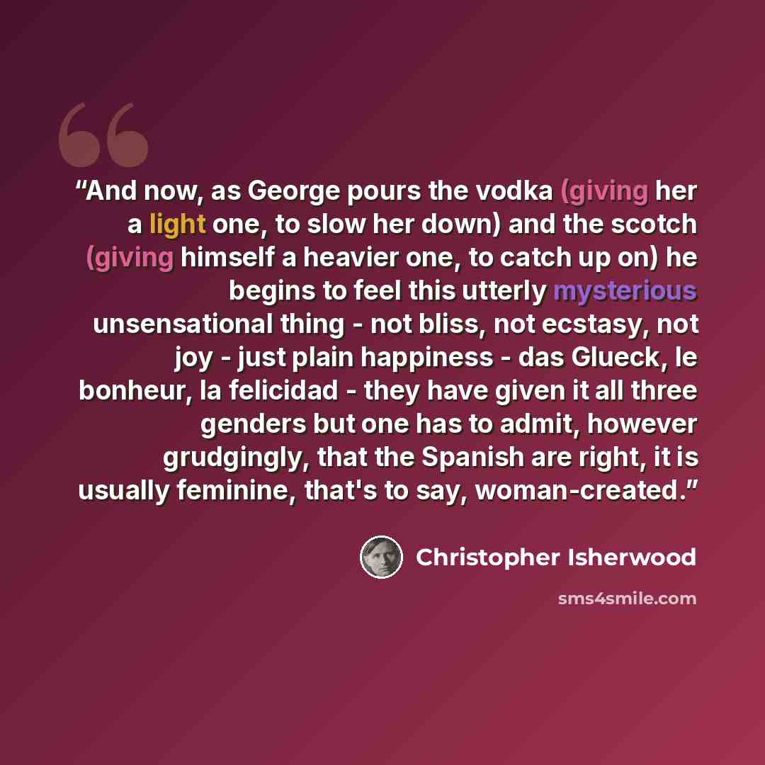 “And now, as George pours the vodka (giving her a light one, to slow her down) and the scotch (giving himself a heavier one, to catch up on) he begins to feel this utterly mysterious unsensational thing - not bliss, not ecstasy, not joy - just plain happiness - das Glueck, le bonheur, la felicidad…” quote by Christopher Isherwood