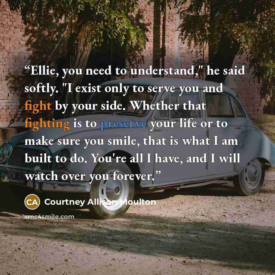 “Ellie, you need to understand," he said softly. "I exist only to serve you and fight by your side. Whether that fighting is to preserve your life or to make sure you smile, that is what I am built to do. You're all I have, and I will watch over you forever.” quote by Courtney Allison Moulton