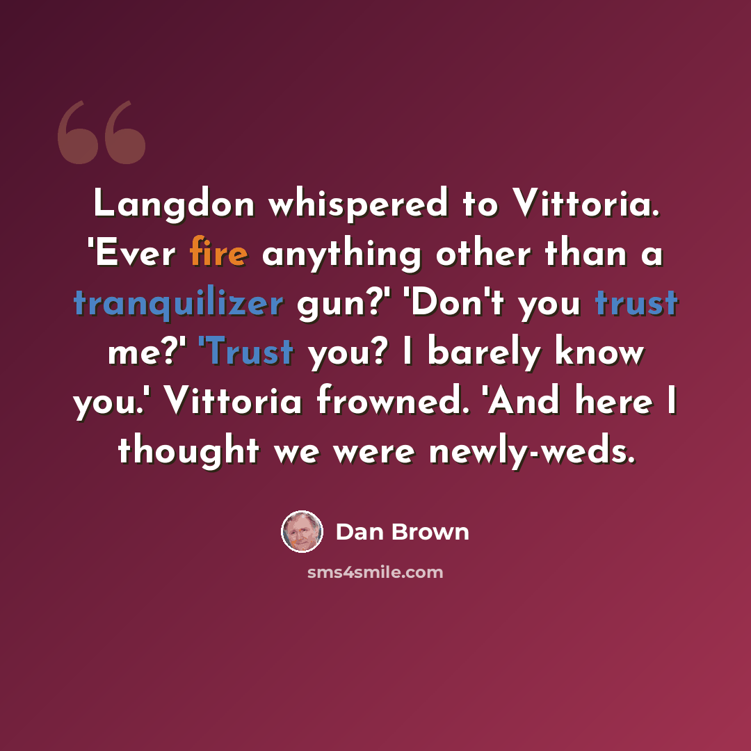 “Langdon whispered to Vittoria. 'Ever fire anything other than a tranquilizer gun?' 'Don't you trust me?' 'Trust you? I barely know you.' Vittoria frowned. 'And here I thought we were newly-weds.” quote by Dan Brown