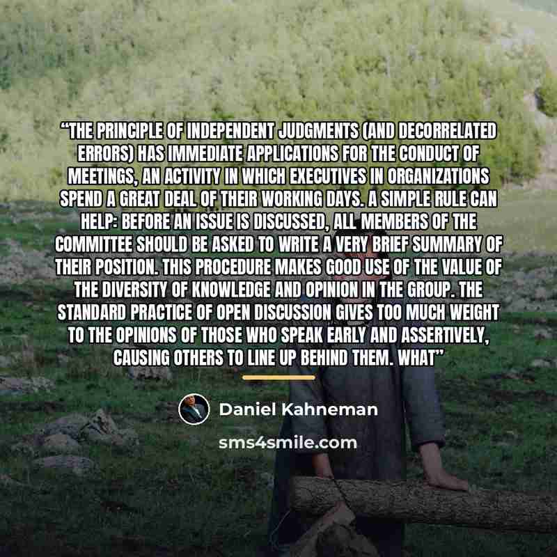 “The principle of independent judgments (and decorrelated errors) has immediate applications for the conduct of meetings, an activity in which executives in organizations spend a great deal of their working days. A simple rule can help: before an issue is discussed, all members of the committee…” quote by Daniel Kahneman