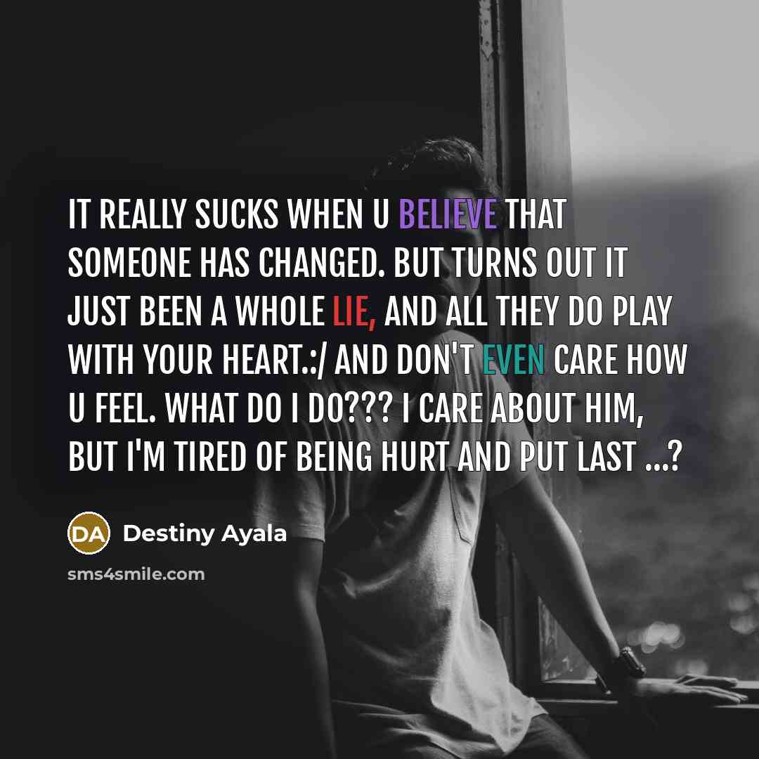 “It really sucks when u believe that someone has changed. but turns out it just been a whole lie, and all they do play with your heart.:/ and don't even care how u feel. what do I do??? I care about him, but I'm tired of being hurt and put last …?” quote by Destiny Ayala