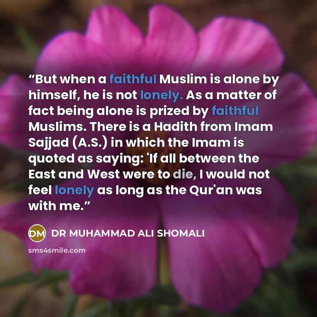 “But when a faithful Muslim is alone by himself, he is not lonely. As a matter of fact being alone is prized by faithful Muslims. There is a Hadith from Imam Sajjad (A.S.) in which the Imam is quoted as saying: 'If all between the East and West were to die, I would not feel lonely as long as the…” quote by DR MUHAMMAD ALI SHOMALI