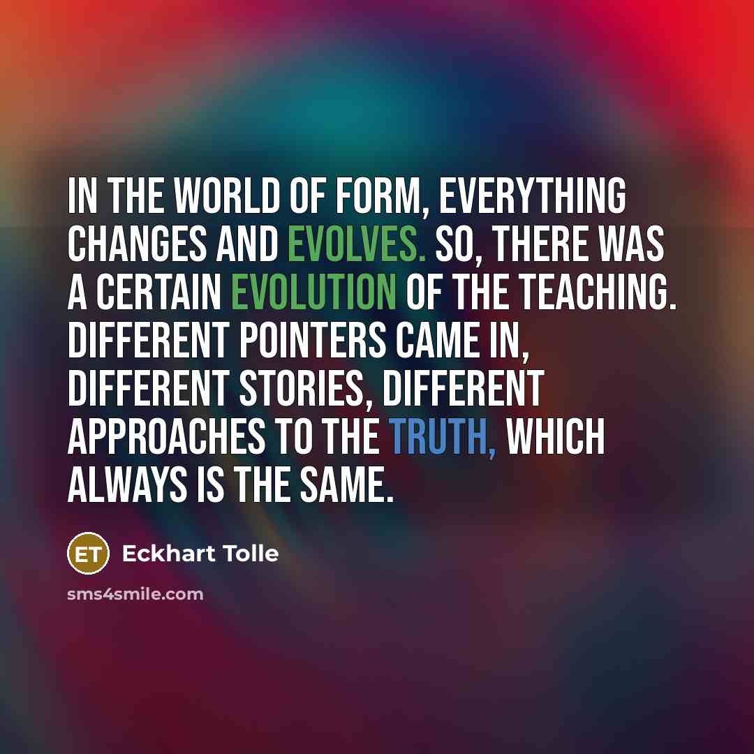 “In the world of form, everything changes and evolves. So, there was a certain evolution of the teaching. Different pointers came in, different stories, different approaches to the truth, which always is the same.” quote by Eckhart Tolle