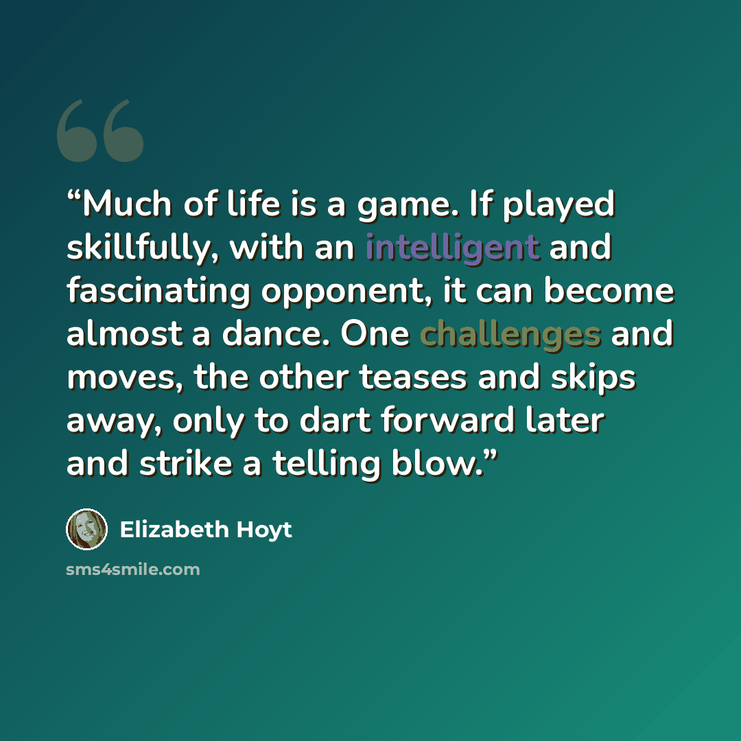“Much of life is a game. If played skillfully, with an intelligent and fascinating opponent, it can become almost a dance. One challenges and moves, the other teases and skips away, only to dart forward later and strike a telling blow.” quote by Elizabeth Hoyt