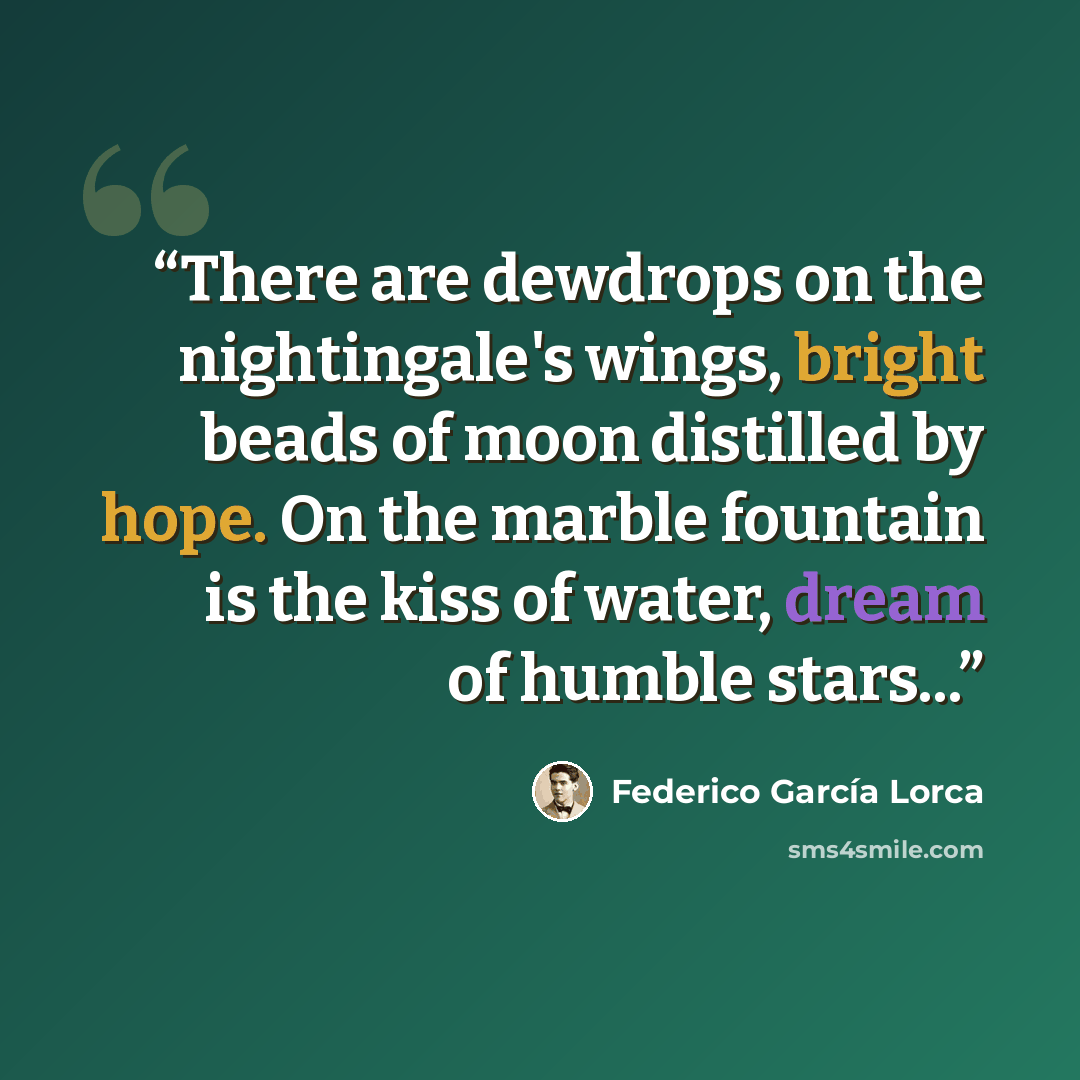 “There are dewdrops on the nightingale's wings, bright beads of moon distilled by hope. On the marble fountain is the kiss of water, dream of humble stars...” quote by Federico García Lorca