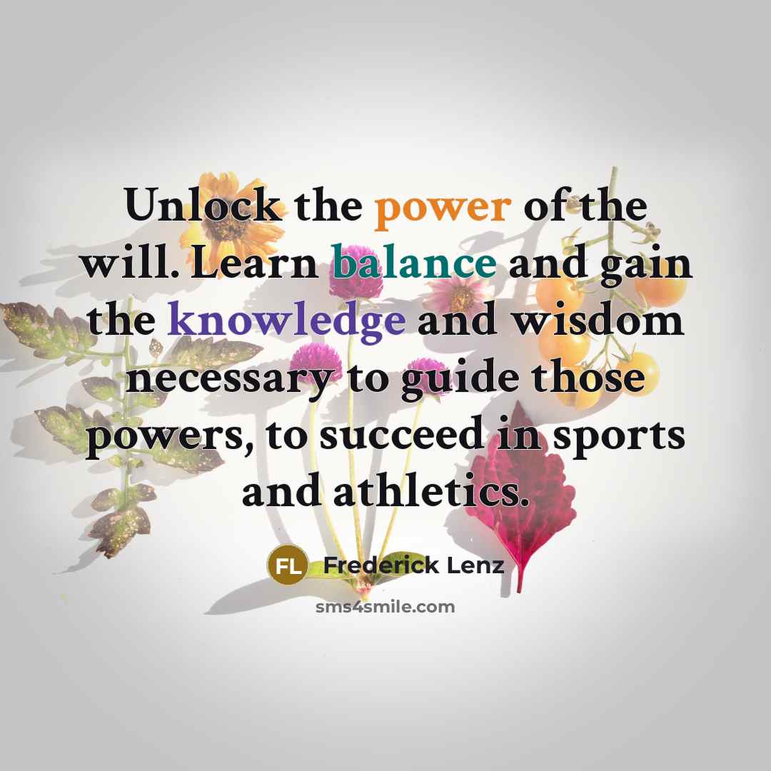 “Unlock the power of the will. Learn balance and gain the knowledge and wisdom necessary to guide those powers, to succeed in sports and athletics.” quote by Frederick Lenz