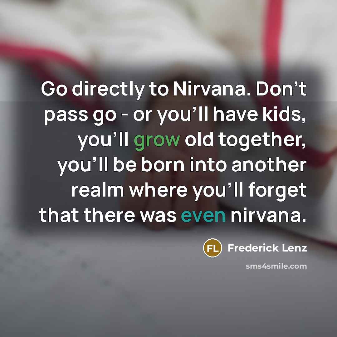 “Go directly to Nirvana. Don't pass go - or you'll have kids, you'll grow old together, you'll be born into another realm where you'll forget that there was even nirvana.” quote by Frederick Lenz