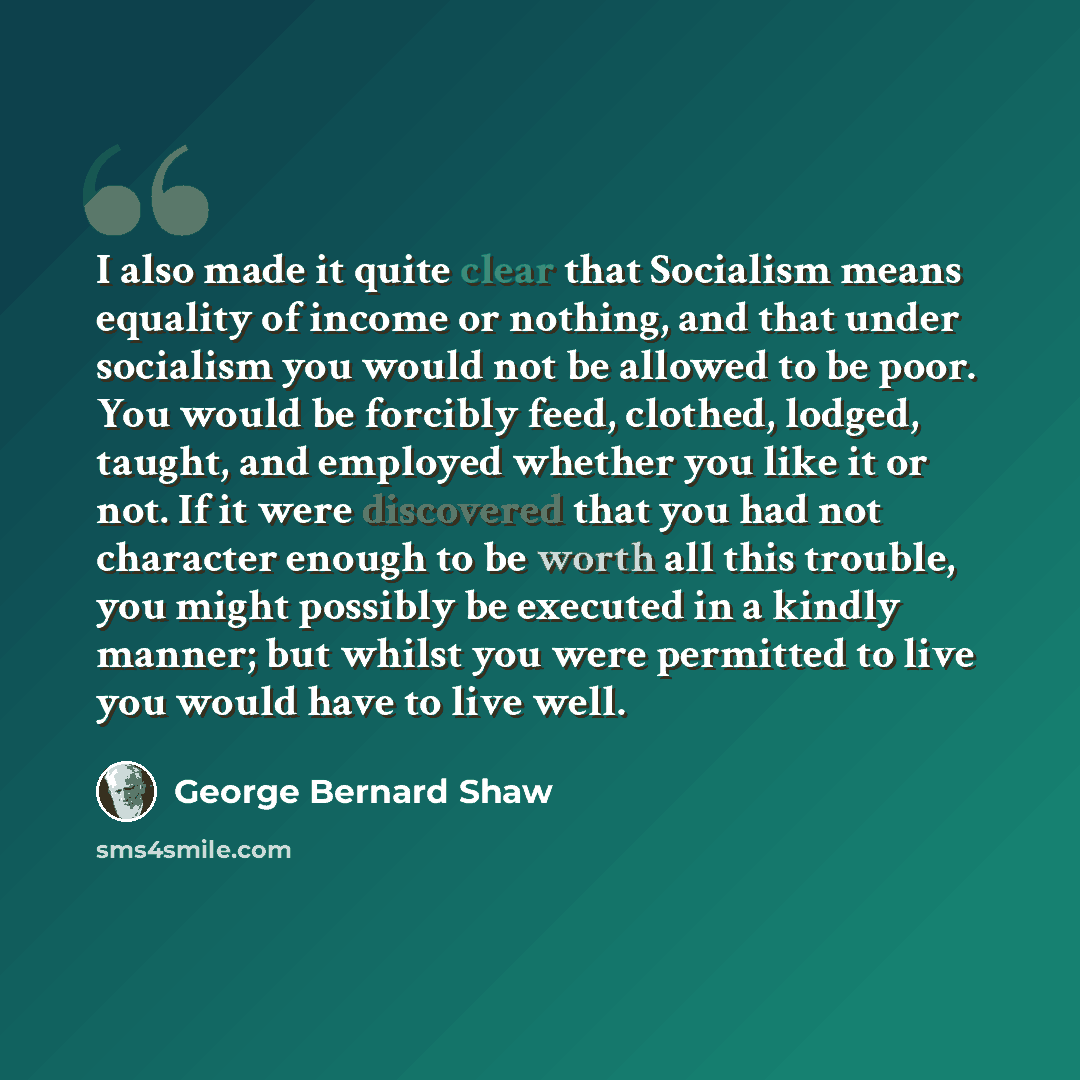 “I also made it quite clear that Socialism means equality of income or nothing, and that under socialism you would not be allowed to be poor. You would be forcibly feed, clothed, lodged, taught, and employed whether you like it or not. If it were discovered that you had not character enough to be…” quote by George Bernard Shaw