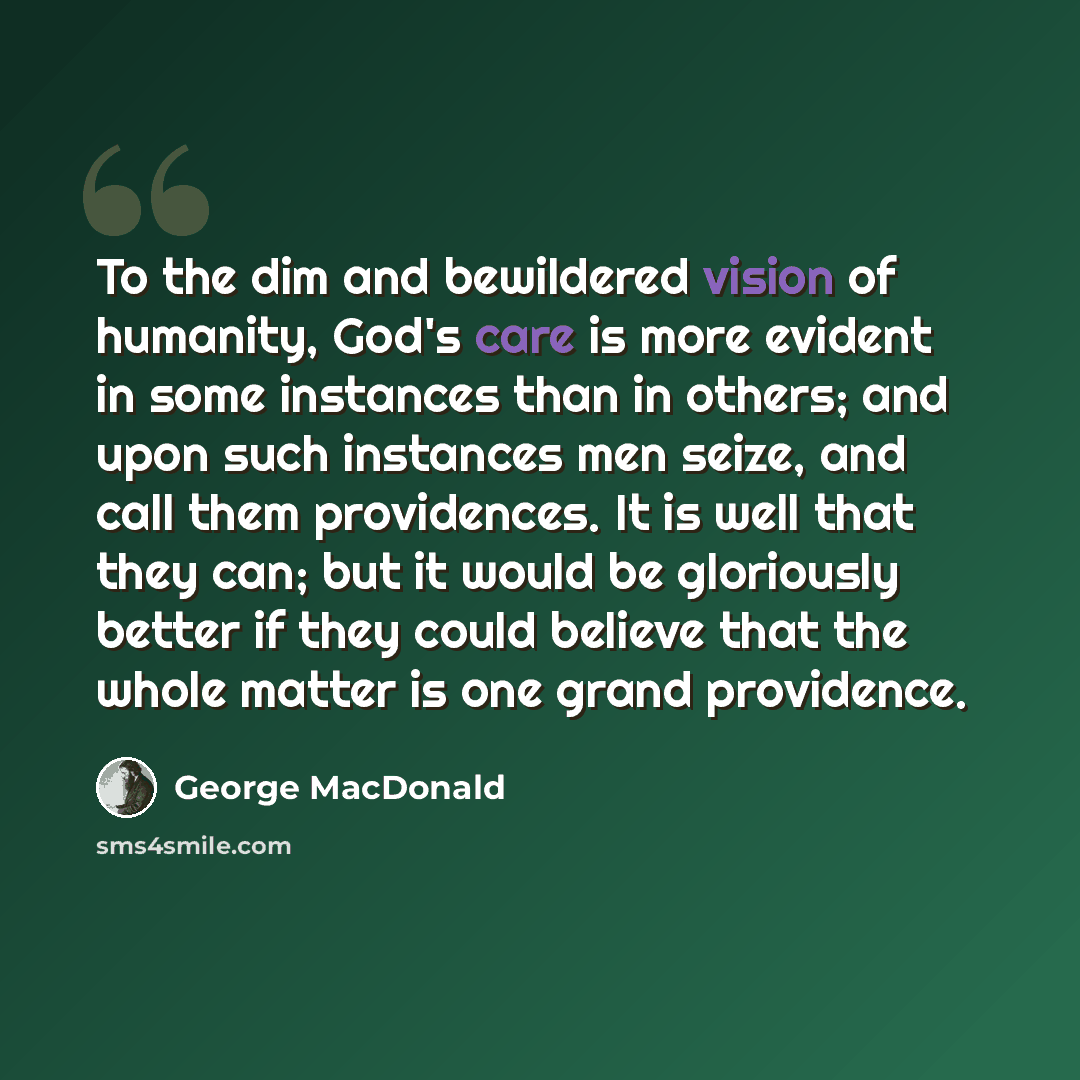 “To the dim and bewildered vision of humanity, God's care is more evident in some instances than in others; and upon such instances men seize, and call them providences. It is well that they can; but it would be gloriously better if they could believe that the whole matter is one grand providence.” quote by George MacDonald