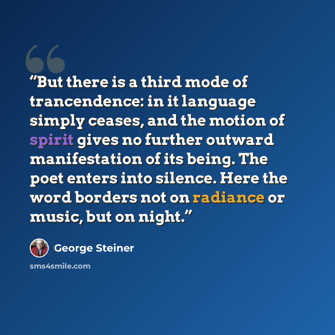 “But there is a third mode of trancendence: in it language simply ceases, and the motion of spirit gives no further outward manifestation of its being. The poet enters into silence. Here the word borders not on radiance or music, but on night.” quote by George Steiner