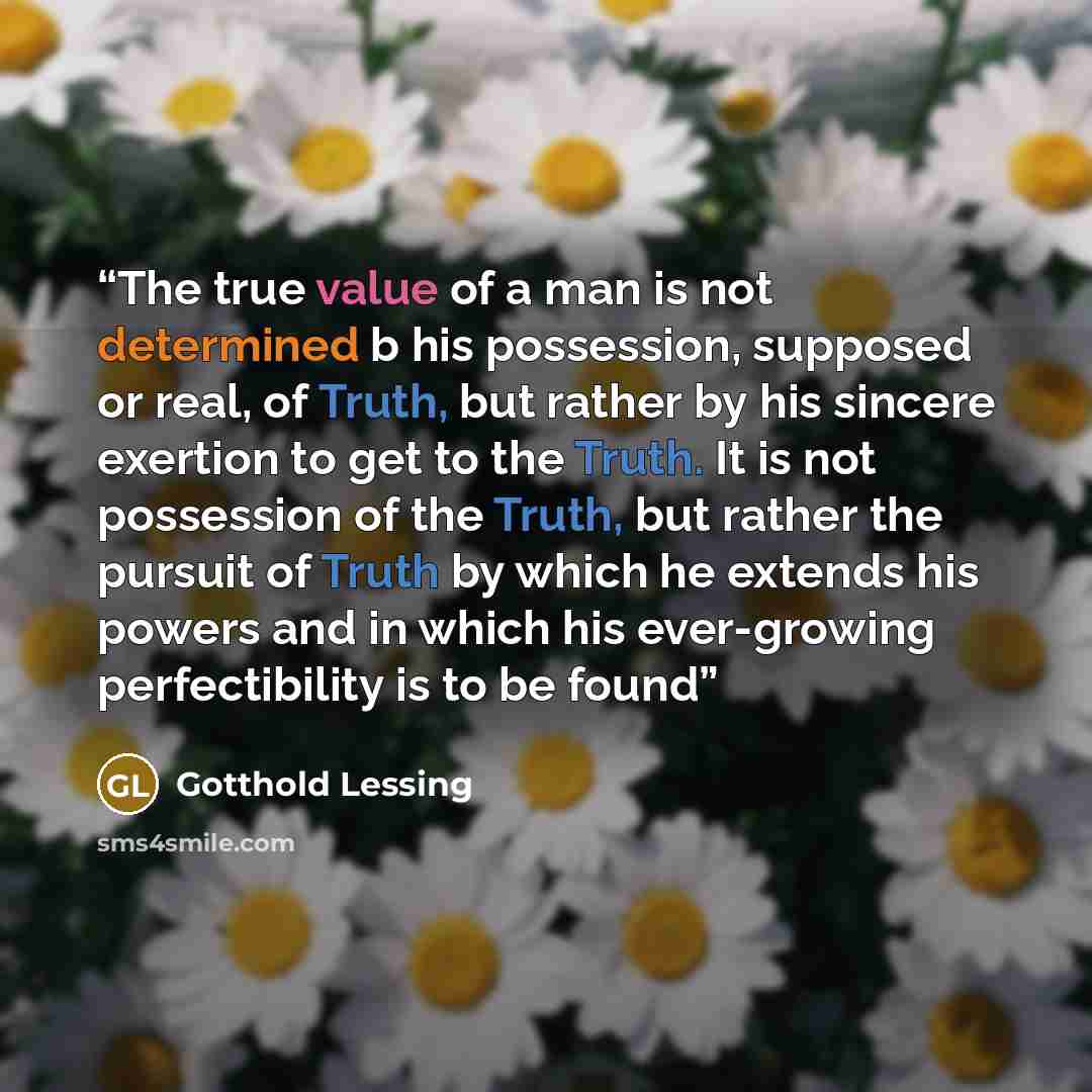 “The true value of a man is not determined b his possession, supposed or real, of Truth, but rather by his sincere exertion to get to the Truth. It is not possession of the Truth, but rather the pursuit of Truth by which he extends his powers and in which his ever-growing perfectibility is to be…” quote by Gotthold Lessing