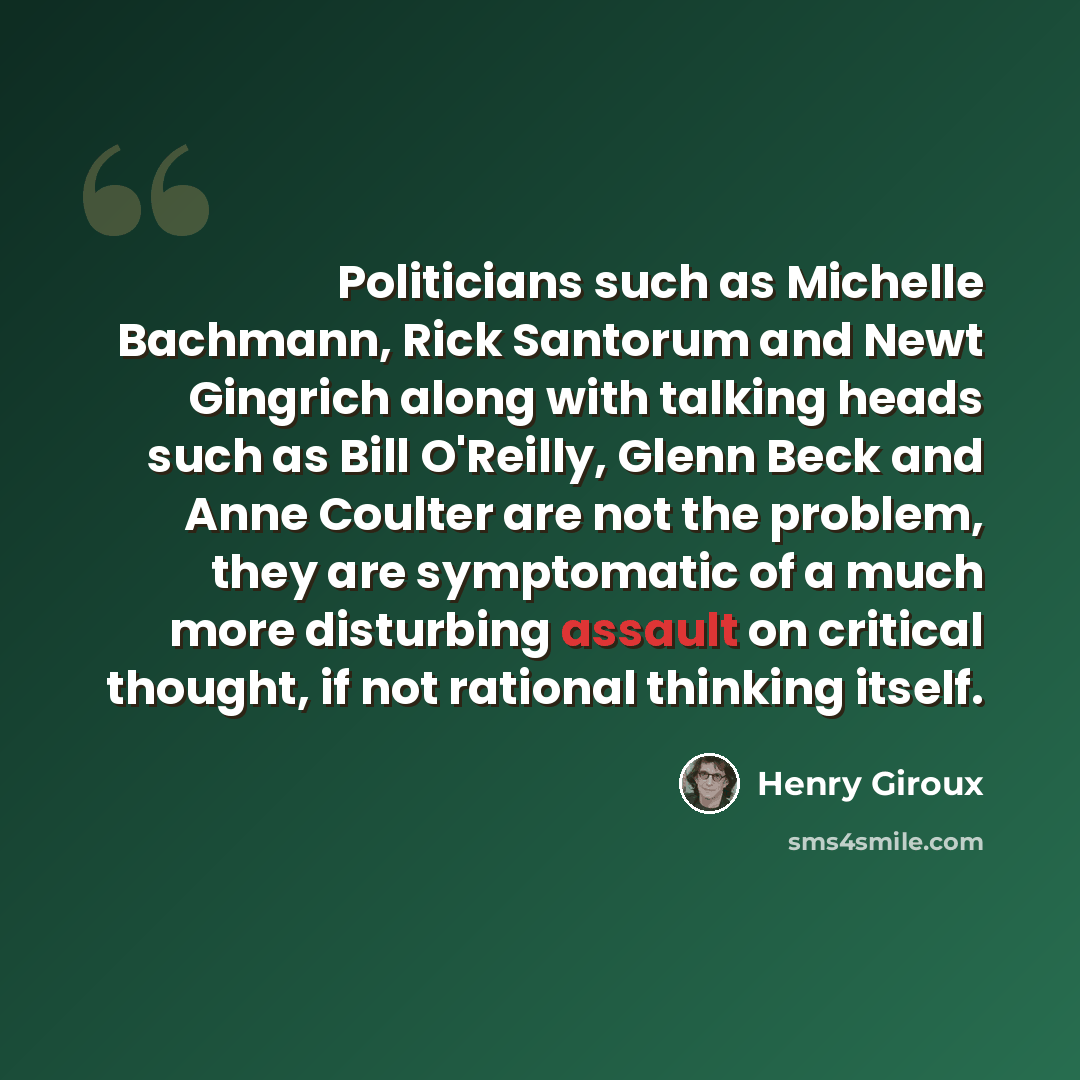 “Politicians such as Michelle Bachmann, Rick Santorum and Newt Gingrich along with talking heads such as Bill O'Reilly, Glenn Beck and Anne Coulter are not the problem, they are symptomatic of a much more disturbing assault on critical thought, if not rational thinking itself.” quote by Henry Giroux