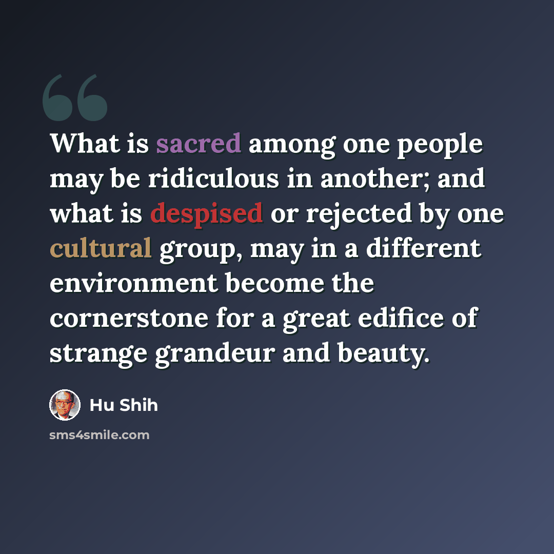 “What is sacred among one people may be ridiculous in another; and what is despised or rejected by one cultural group, may in a different environment become the cornerstone for a great edifice of strange grandeur and beauty.” quote by Hu Shih