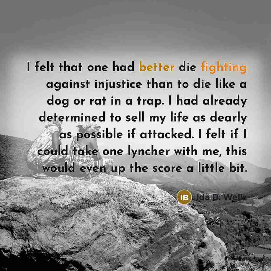 “I felt that one had better die fighting against injustice than to die like a dog or rat in a trap. I had already determined to sell my life as dearly as possible if attacked. I felt if I could take one lyncher with me, this would even up the score a little bit.” quote by Ida B. Wells