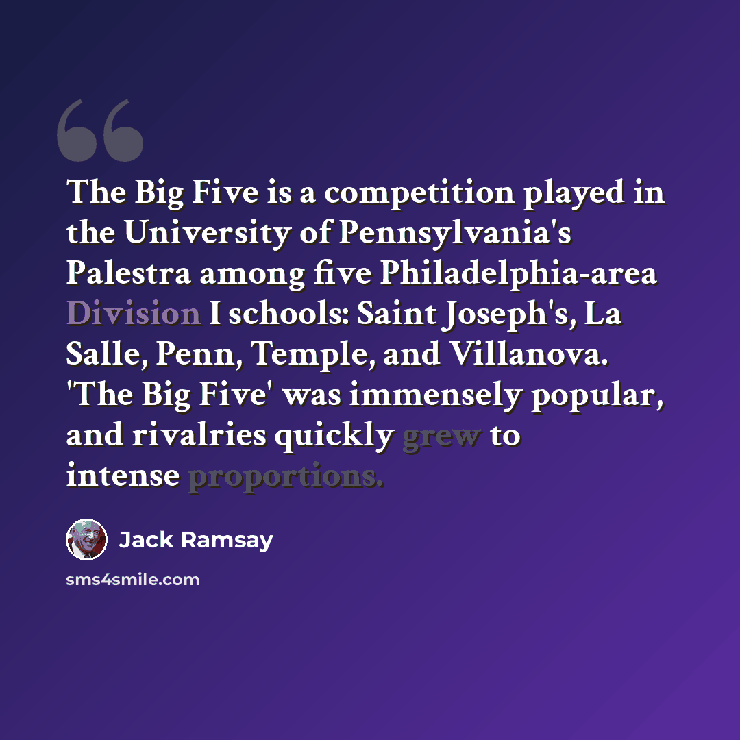 “The Big Five is a competition played in the University of Pennsylvania's Palestra among five Philadelphia-area Division I schools: Saint Joseph's, La Salle, Penn, Temple, and Villanova. 'The Big Five' was immensely popular, and rivalries quickly grew to intense proportions.” quote by Jack Ramsay